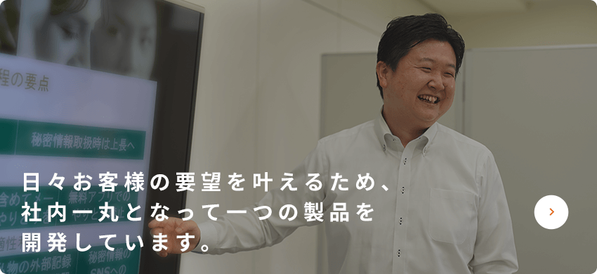 日々お客様の要望をかなえるため、社内一丸となって一つの製品を開発しています。