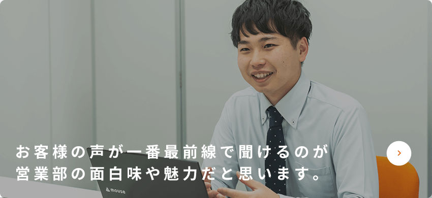 お客様の声が一番最前線で聞けるのが営業部の面白味や魅力だと思います。